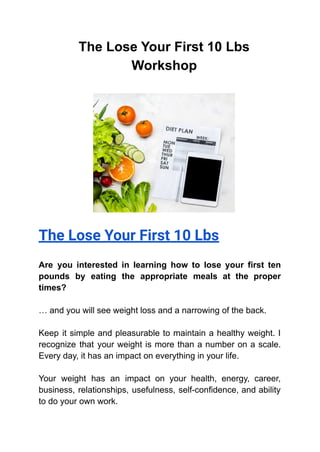 The Lose Your First 10 Lbs
Workshop
The Lose Your First 10 Lbs
Are you interested in learning how to lose your first ten
pounds by eating the appropriate meals at the proper
times?
… and you will see weight loss and a narrowing of the back.
Keep it simple and pleasurable to maintain a healthy weight. I
recognize that your weight is more than a number on a scale.
Every day, it has an impact on everything in your life.
Your weight has an impact on your health, energy, career,
business, relationships, usefulness, self-confidence, and ability
to do your own work.
 