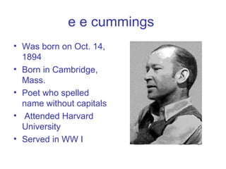 e e cummings   Was born on Oct. 14, 1894 Born in Cambridge, Mass. Poet who spelled name without capitals Attended Harvard University Served in WW I 