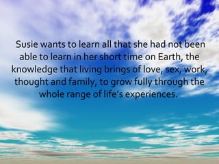 Susie wants to learn all that she had not been able to learn in her short time on Earth, the knowledge that living brings of love, sex, work, thought and family, to grow fully through the whole range of life’s experiences.  