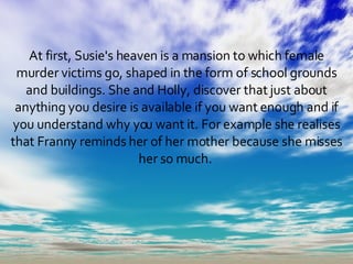 At first, Susie's heaven is a mansion to which female murder victims go, shaped in the form of school grounds and buildings. She and Holly, discover that just about anything you desire is available if you want enough and if you understand why you want it. For example she realises that Franny reminds her of her mother because she misses her so much.  