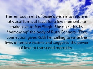 The  embodiment of Susie’s wish is to return in physical form, at least for a few moments to make love to Ray Singh. She does this by “borrowing” the body of Ruth Connors.  That connection gives Ruth her calling to write the lives of female victims and suggests  the power of love to transcend mortality.  