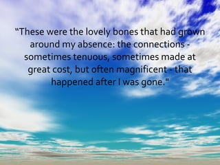 “ These were the lovely bones that had grown around my absence: the connections - sometimes tenuous, sometimes made at great cost, but often magnificent - that happened after I was gone." 
