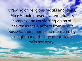 Drawing on religious motifs and ideas, Alice Sebold presents a remarkable, complex and comforting vision of heaven as the platform from which Susie Salmon, raped and murdered by a neighbour at the age of fourteen, tells her story. 