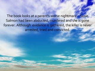 The book looks at a parent's worse nightmare -  Susie Salmon had been abducted, murdered and she is gone forever. Although  evidence is gathered, the killer is never arrested, tried and convicted. 