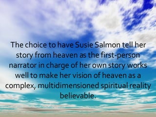 The choice to have Susie Salmon tell her story from heaven as the first-person narrator in charge of her own story works well to make her vision of heaven as a complex, multidimensioned spiritual reality believable. 