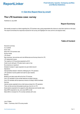 Find Industry reports, Company profiles
ReportLinker                                                                     and Market Statistics



                                 >> Get this Report Now by email!

The LTE business case: survey
Published on July 2009

                                                                                                         Report Summary

We recently surveyed our clients regarding the LTE business case, giving respondents the chance to voice their opinions on the topic.
This report summarises the responses received for the survey and highlights the most common and atypical views.




                                                                                                          Table of Content

Executive summary
In a nutshell
Ovum view
About the LTE business case
Survey results
LTE drivers
New revenues, new services and cost efficiencies are the key drivers for LTE
LTE deployment issues
The majority of LTE launches expected by 2013
Credit crunch will push LTE plans back a year or two
No consensus on spectrum
Greatest increase in capex expected one year before launch
Operations
Interoperability between networks challenging for LTE operators
LTE operators must be patient and wait for opex rewards
Devices
Modems and data cards will be the first LTE devices
First LTE handsets to have similar features as today's devices
First LTE handsets will be expensive versions of today's HSPA handsets
Services
Internet access expected to be a vital revenue stream for LTE operators
There are few services that people would pay more for on LTE
Subscriptions expected to be capped by data allowances and transfer rates
Data ARPU expected to rise, and voice ARPU to fall
Data traffic to increase for LTE, but less certainty with voice




List of Tables
Table 1: Summary of all LTE survey results



The LTE business case: survey                                                                                               Page 1/4
 