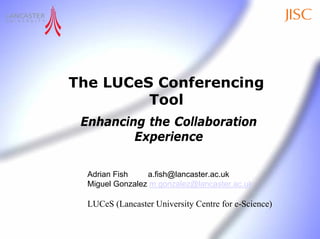 The LUCeS Conferencing
         Tool
 Enhancing the Collaboration
         Experience

  Adrian Fish    a.fish@lancaster.ac.uk
  Miguel Gonzalez m.gonzalez@lancaster.ac.uk

  LUCeS (Lancaster University Centre for e-Science)
 
