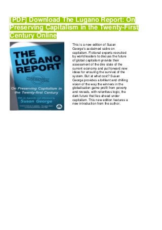[PDF] Download The Lugano Report: On
Preserving Capitalism in the Twenty-First
Century Online
This is a new edition of Susan
George's acclaimed satire on
capitalism. Fictional experts recruited
by world leaders to discuss the future
of global capitalism provide their
assessment of the dire state of the
current economy and put forward new
ideas for ensuring the survival of the
system. But at what cost? Susan
George provides a brilliant and chilling
vision of the way the winners in the
globalisation game profit from poverty
and reveals, with relentless logic, the
dark future that lies ahead under
capitalism. This new edition features a
new introduction from the author.
 