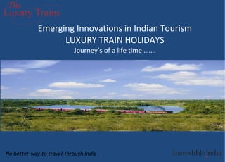 Emerging Innovations in Indian Tourism LUXURY TRAIN HOLIDAYS Journey’s of a life time ……. No better way to travel through India 