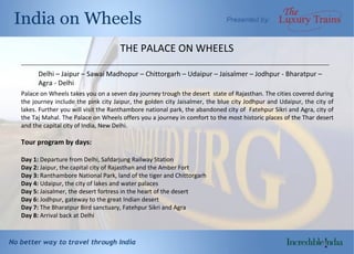 THE PALACE ON WHEELS Delhi – Jaipur – Sawai Madhopur – Chittorgarh – Udaipur – Jaisalmer – Jodhpur - Bharatpur – Agra - Delhi  Palace on Wheels takes you on a seven day journey trough the desert  state of Rajasthan. The cities covered during the journey include the pink city Jaipur, the golden city Jaisalmer, the blue city Jodhpur and Udaipur, the city of lakes. Further you will visit the Ranthambore national park, the abandoned city of  Fatehpur Sikri and Agra, city of the Taj Mahal. The Palace on Wheels offers you a journey in comfort to the most historic places of the Thar desert and the capital city of India, New Delhi.  Tour program by days:  Day 1 :  Departure from Delhi, Safdarjung Railway Station Day 2:  Jaipur, the capital city of Rajasthan and the Amber Fort Day 3:  Ranthambore National Park, land of the tiger and Chittorgarh Day 4:  Udaipur, the city of lakes and water palaces Day 5:  Jaisalmer, the desert fortress in the heart of the desert Day 6:  Jodhpur, gateway to the great Indian desert Day 7:  The Bharatpur Bird sanctuary, Fatehpur Sikri and Agra Day 8:  Arrival back at Delhi __________________________________________________________________________________________________________ 