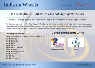THE SPIRITUAL JOURNEYS  -  In The Foot Steps of The Guru’s Amritsar - Anandpur Sahib - Bhatinda - Delhi - Patna - Nanded Sahib - Gwalior - Agra - Amritsar The Spiritual Journeys - In The Foot Steps of The Guru’s, is the first tourist train of India with a new tour program especially dedicated to the Punjabi community. We have planned a detailed spiritual & cultural tour for the global Punjabi community. We want to make the experience of the Punjabi traveler a memorable one Tour program by days:  IN COLLABORATION WITH Day 1 :  Tour starts on  12 April’12 - Arrive Amritsar Day 2:  Amritsar Day 3:  Bhatinda Day 4:  Delhi Day 5:  Patna Day 6:  Patna / Nanded  Day 7:   Nanded  PUNJAB TOURISM  IRCTC Day 8:  Nanded / Gwalior Day 9:  Gwalior Day 10:  Agra Day 11:  Amritsar __________________________________________________________________________________________________________ 