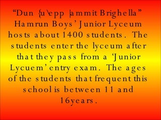 “ Dun {u\epp |ammit Brighella” Hamrun Boys’ Junior Lyceum hosts about 1400 students. The students enter the lyceum after that they pass from a ‘Junior Lycuem’ entry exam. The ages of the students that frequent this school is between 11 and 16years.