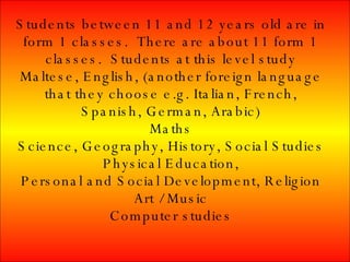 Students between 11 and 12 years old are in form 1 classes. There are about 11 form 1 classes. Students at this level study Maltese, English, (another foreign language that they choose e.g. Italian, French, Spanish, German, Arabic) Maths Science, Geography, History, Social Studies Physical Education, Personal and Social Development, Religion Art / Music Computer studies