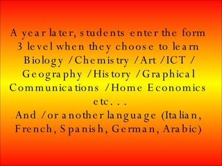 A year later, students enter the form 3 level when they choose to learn Biology / Chemistry / Art / ICT / Geography / History / Graphical Communications / Home Economics etc. . . And / or another language (Italian, French, Spanish, German, Arabic)
