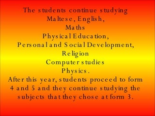 The students continue studying Maltese, English, Maths Physical Education, Personal and Social Development, Religion Computer studies Physics. After this year, students proceed to form 4 and 5 and they continue studying the subjects that they chose at form 3.