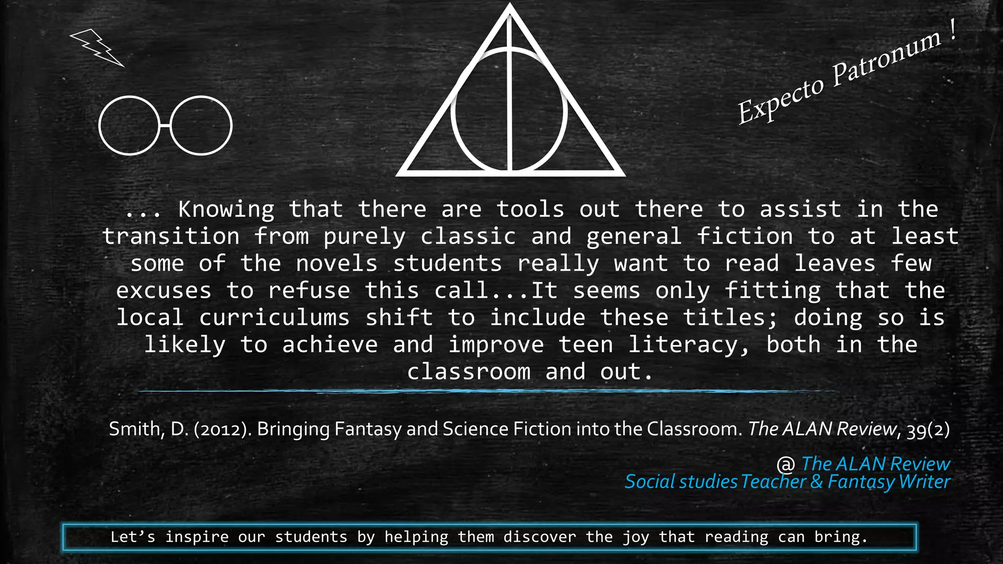 ... Knowing that there are tools out there to assist in the
transition from purely classic and general fiction to at least
some of the novels students really want to read leaves few
excuses to refuse this call...It seems only fitting that the
local curriculums shift to include these titles; doing so is
likely to achieve and improve teen literacy, both in the
classroom and out.
Smith, D. (2012). Bringing Fantasy and Science Fiction into the Classroom. The ALAN Review, 39(2)
@ The ALAN Review
Social studiesTeacher & FantasyWriter
Let’s inspire our students by helping them discover the joy that reading can bring.
 