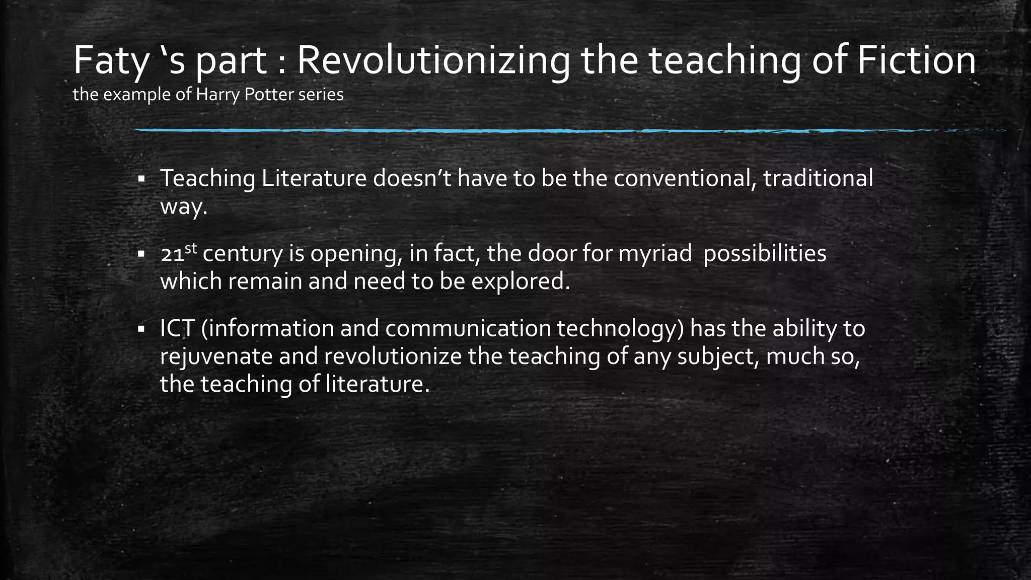  Teaching Literature doesn’t have to be the conventional, traditional
way.
 21st century is opening, in fact, the door for myriad possibilities
which remain and need to be explored.
 ICT (information and communication technology) has the ability to
rejuvenate and revolutionize the teaching of any subject, much so,
the teaching of literature.
Faty ‘s part : Revolutionizing the teaching of Fiction
the example of Harry Potter series
 