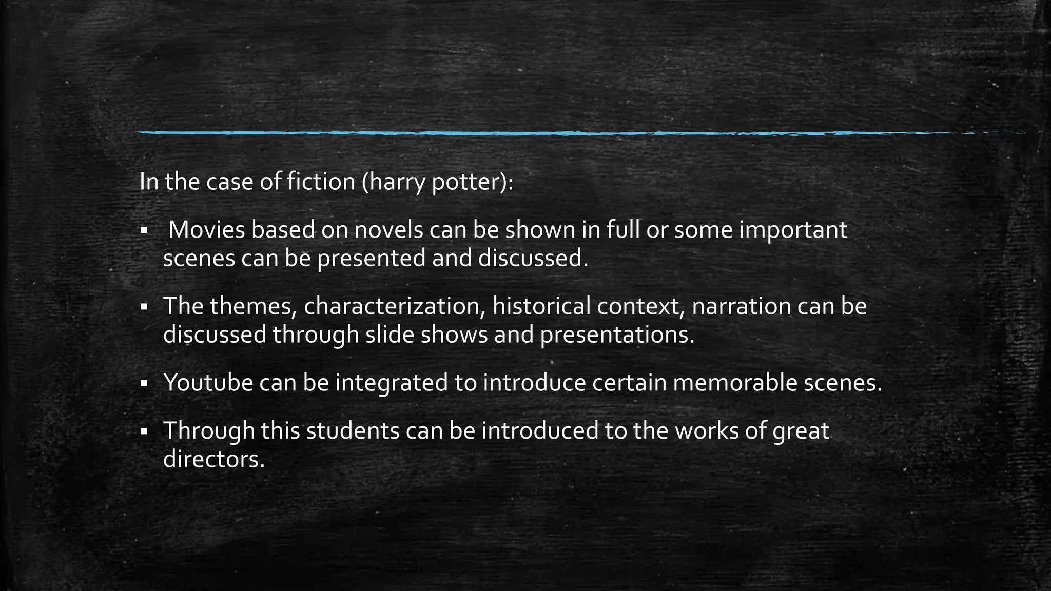 In the case of fiction (harry potter):
 Movies based on novels can be shown in full or some important
scenes can be presented and discussed.
 The themes, characterization, historical context, narration can be
discussed through slide shows and presentations.
 Youtube can be integrated to introduce certain memorable scenes.
 Through this students can be introduced to the works of great
directors.
 