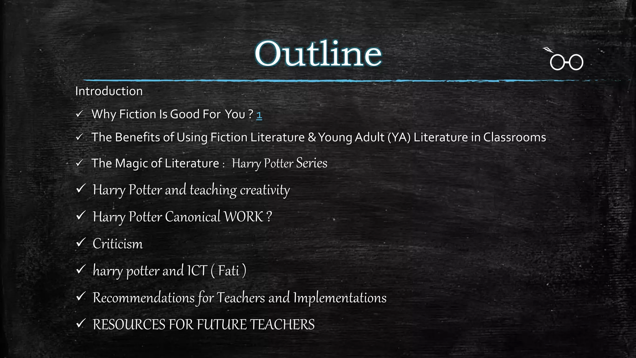 Outline
Introduction
 Why Fiction Is Good For You ? 1
 The Benefits of Using Fiction Literature &Young Adult (YA) Literature in Classrooms
 The Magic of Literature : Harry Potter Series
 Harry Potter and teaching creativity
 Harry Potter Canonical WORK ?
 Criticism
 harry potter and ICT ( Fati )
 Recommendations for Teachers and Implementations
 RESOURCES FOR FUTURE TEACHERS
 