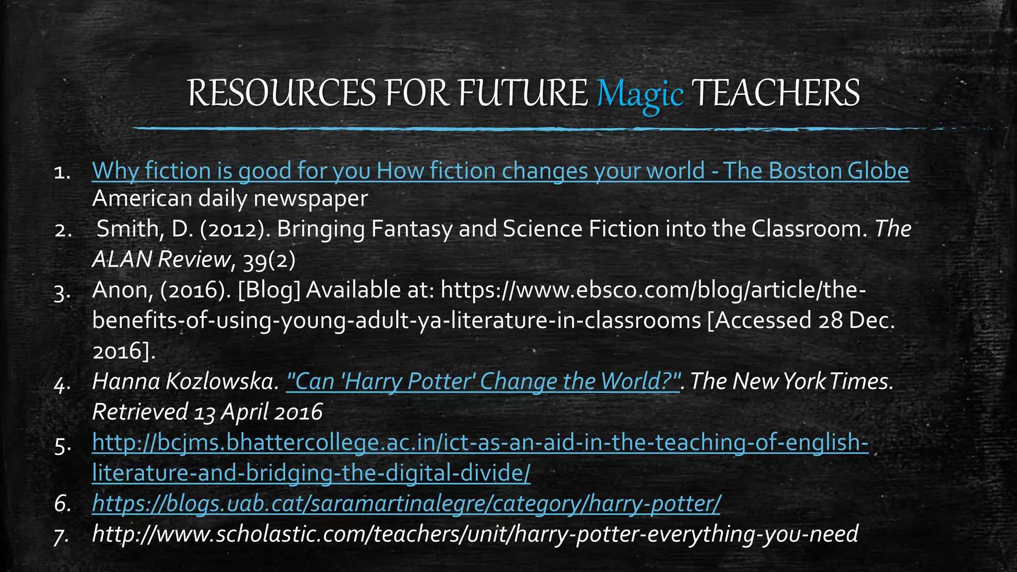 RESOURCES FOR FUTURE Magic TEACHERS
1. Why fiction is good for you How fiction changes your world -The Boston Globe
American daily newspaper
2. Smith, D. (2012). Bringing Fantasy and Science Fiction into the Classroom. The
ALAN Review, 39(2)
3. Anon, (2016). [Blog] Available at: https://www.ebsco.com/blog/article/the-
benefits-of-using-young-adult-ya-literature-in-classrooms [Accessed 28 Dec.
2016].
4. Hanna Kozlowska. "Can 'Harry Potter' Change theWorld?".The NewYorkTimes.
Retrieved 13 April 2016
5. http://bcjms.bhattercollege.ac.in/ict-as-an-aid-in-the-teaching-of-english-
literature-and-bridging-the-digital-divide/
6. https://blogs.uab.cat/saramartinalegre/category/harry-potter/
7. http://www.scholastic.com/teachers/unit/harry-potter-everything-you-need
 