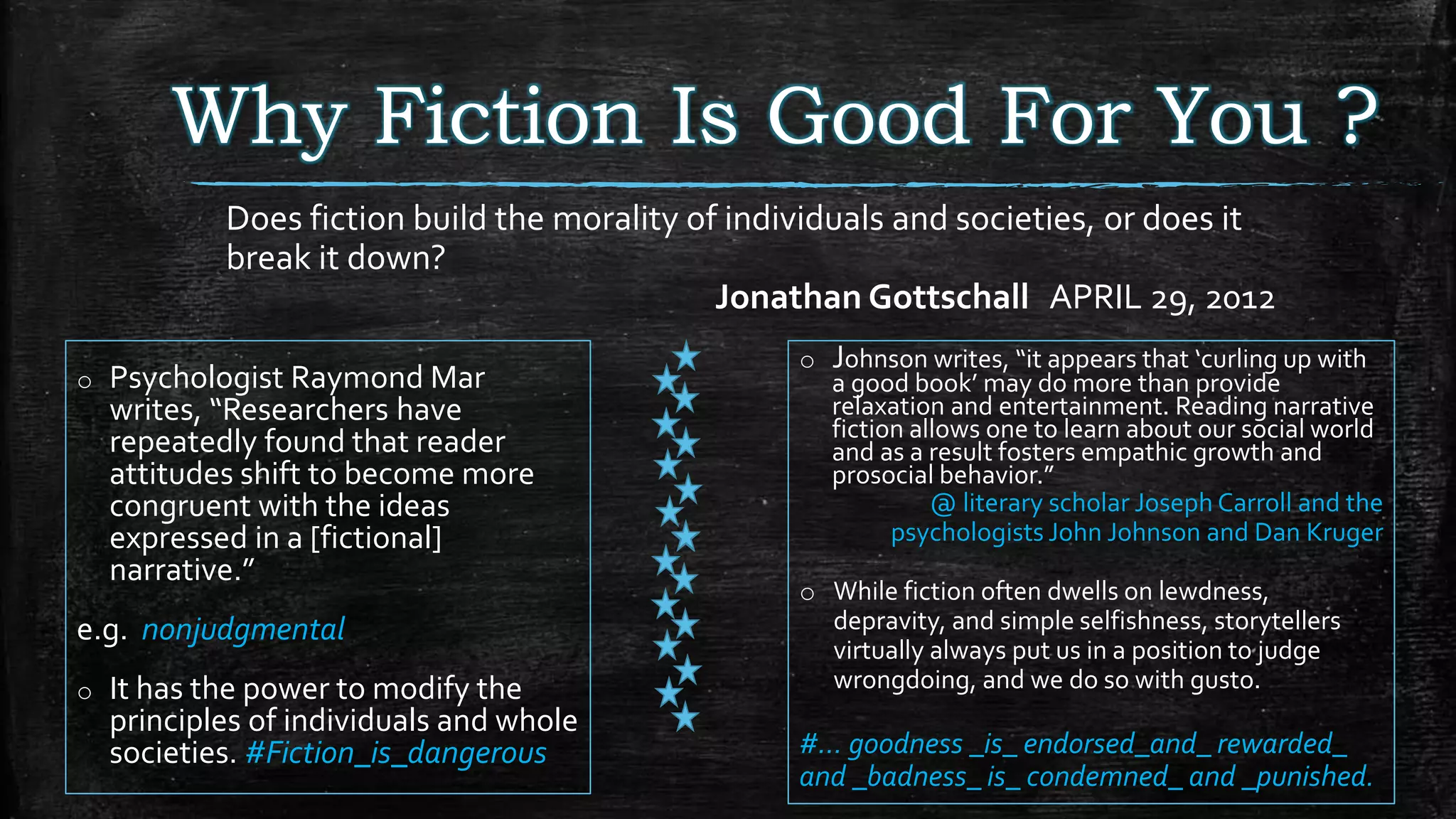 Why Fiction Is Good For You ?
o Psychologist Raymond Mar
writes, “Researchers have
repeatedly found that reader
attitudes shift to become more
congruent with the ideas
expressed in a [fictional]
narrative.”
e.g. nonjudgmental
o It has the power to modify the
principles of individuals and whole
societies. #Fiction_is_dangerous
Does fiction build the morality of individuals and societies, or does it
break it down?
Jonathan Gottschall APRIL 29, 2012
o Johnson writes, “it appears that ‘curling up with
a good book’ may do more than provide
relaxation and entertainment. Reading narrative
fiction allows one to learn about our social world
and as a result fosters empathic growth and
prosocial behavior.”
@ literary scholar Joseph Carroll and the
psychologists John Johnson and Dan Kruger
o While fiction often dwells on lewdness,
depravity, and simple selfishness, storytellers
virtually always put us in a position to judge
wrongdoing, and we do so with gusto.
#… goodness _is_ endorsed_and_ rewarded_
and _badness_ is_ condemned_ and _punished.
 