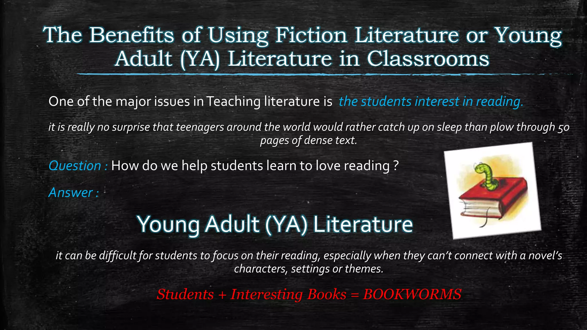 One of the major issues inTeaching literature is the students interest in reading.
it is really no surprise that teenagers around the world would rather catch up on sleep than plow through 50
pages of dense text.
Question : How do we help students learn to love reading ?
Answer :
Young Adult (YA) Literature
it can be difficult for students to focus on their reading, especially when they can’t connect with a novel’s
characters, settings or themes.
Students + Interesting Books = BOOKWORMS
The Benefits of Using Fiction Literature or Young
Adult (YA) Literature in Classrooms
 