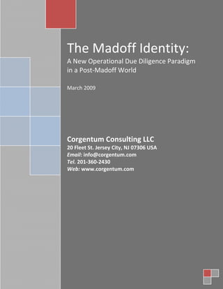 The Madoff Identity:
A New Operational Due Diligence Paradigm
in a Post-Madoff World

March 2009




Corgentum Consulting LLC
20 Fleet St. Jersey City, NJ 07306 USA
Email: info@corgentum.com
Tel. 201-360-2430
Web: www.corgentum.com
 
