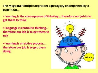 The Magenta Principlesrepresent a pedagogy underpinned by a
belief that…
• learning is the consequence of thinking… therefore our job is to
get them to think
• language is central to thinking…
therefore our job is to get them to
talk
• learning is an active process…
therefore our job is to get them
doing
 