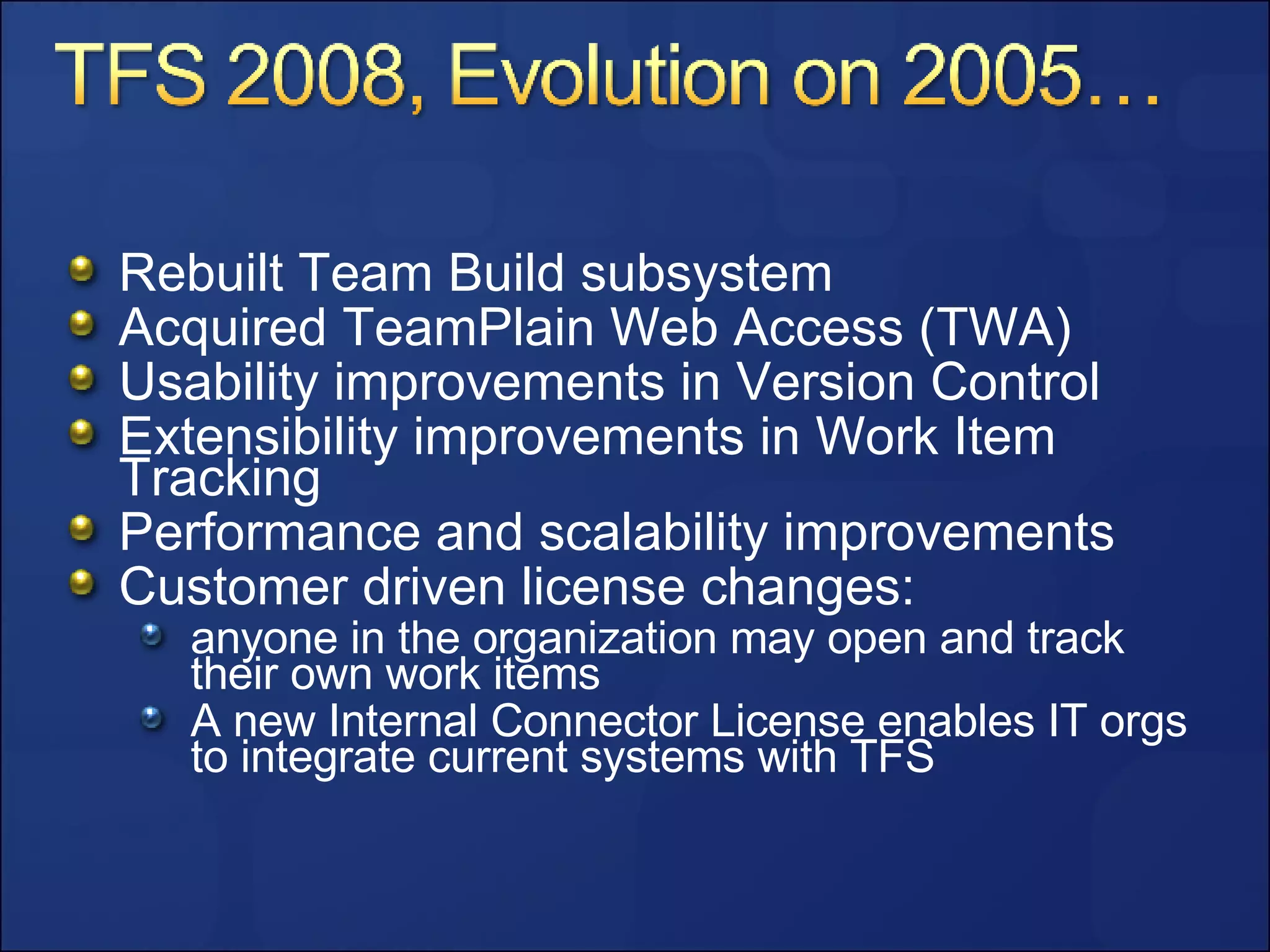 Rebuilt Team Build subsystem Acquired TeamPlain Web Access (TWA) Usability improvements in Version Control Extensibility improvements in Work Item Tracking Performance and scalability improvements Customer driven license changes: anyone in the organization may open and track their own work items A new Internal Connector License enables IT orgs to integrate current systems with TFS 