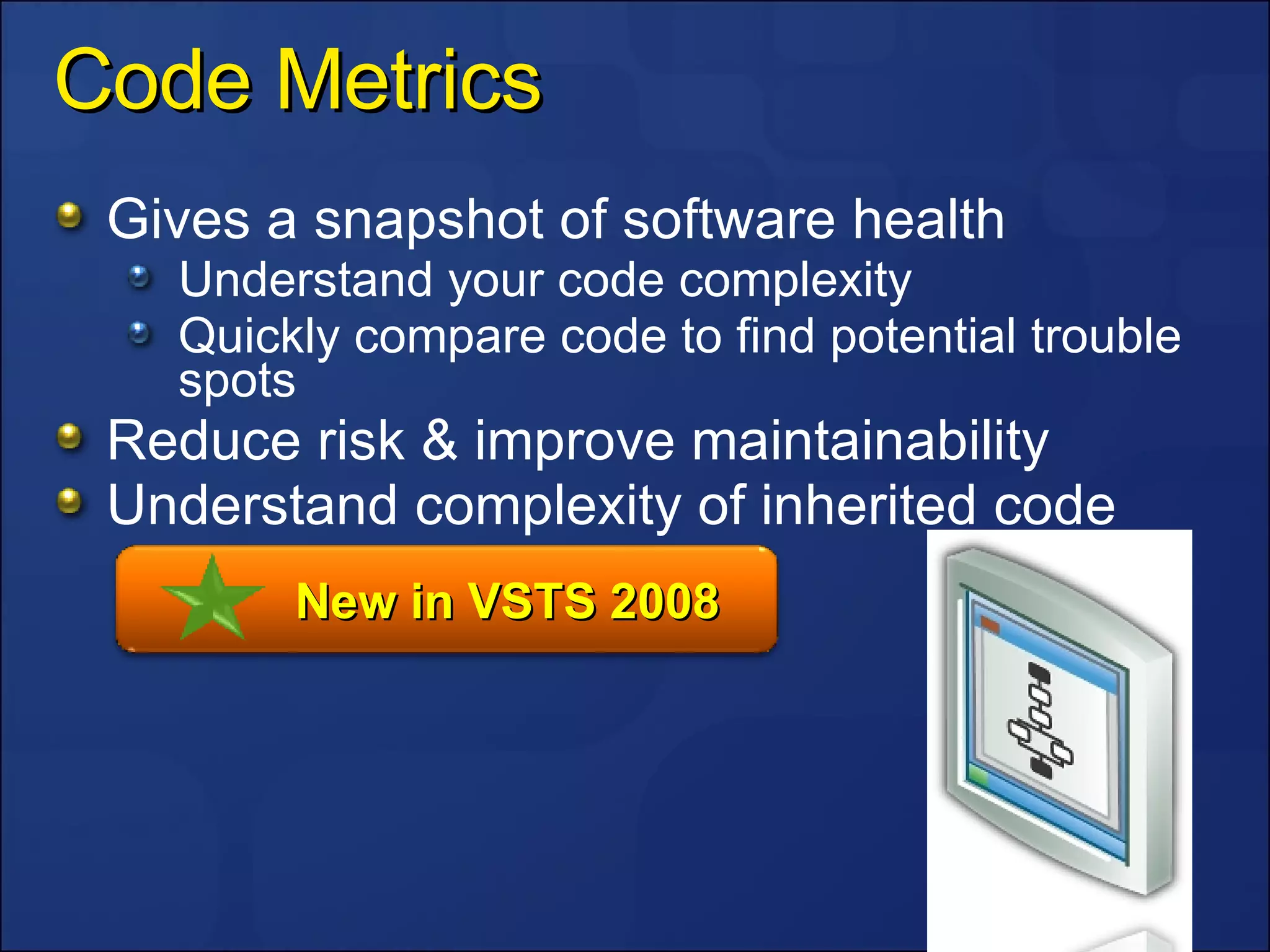 Code Metrics Gives a snapshot of software health Understand your code complexity Quickly compare code to find potential trouble spots Reduce risk & improve maintainability Understand complexity of inherited code New in VSTS 2008 