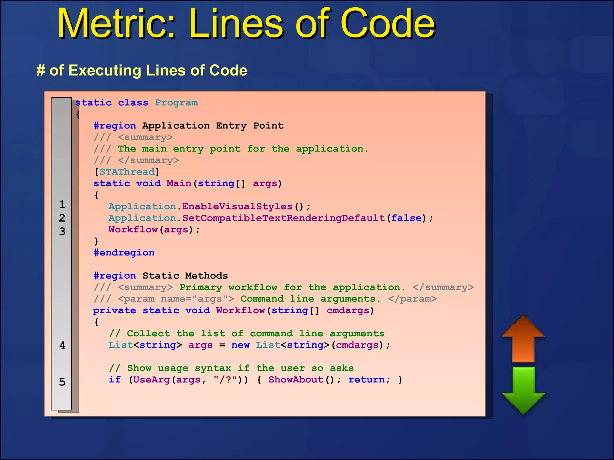 Metric: Lines of Code # of Executing Lines of Code 1 2 3 4 5 static   class   Program { #region  Application Entry Point ///   <summary> ///  The main entry point for the application. ///   </summary> [ STAThread ] static   void   Main ( string []  args ) { Application . EnableVisualStyles (); Application . SetCompatibleTextRenderingDefault ( false ); Workflow ( args ); } #endregion #region  Static Methods ///   <summary>  Primary workflow for the application.  </summary> ///   <param name="args">  Command line arguments.  </param> private   static   void   Workflow ( string []  cmdargs ) { // Collect the list of command line arguments List < string >   args   =  new   List < string >( cmdargs ); // Show usage syntax if the user so asks if   ( UseArg ( args ,   "/?" )) {   ShowAbout ();  return ; } 