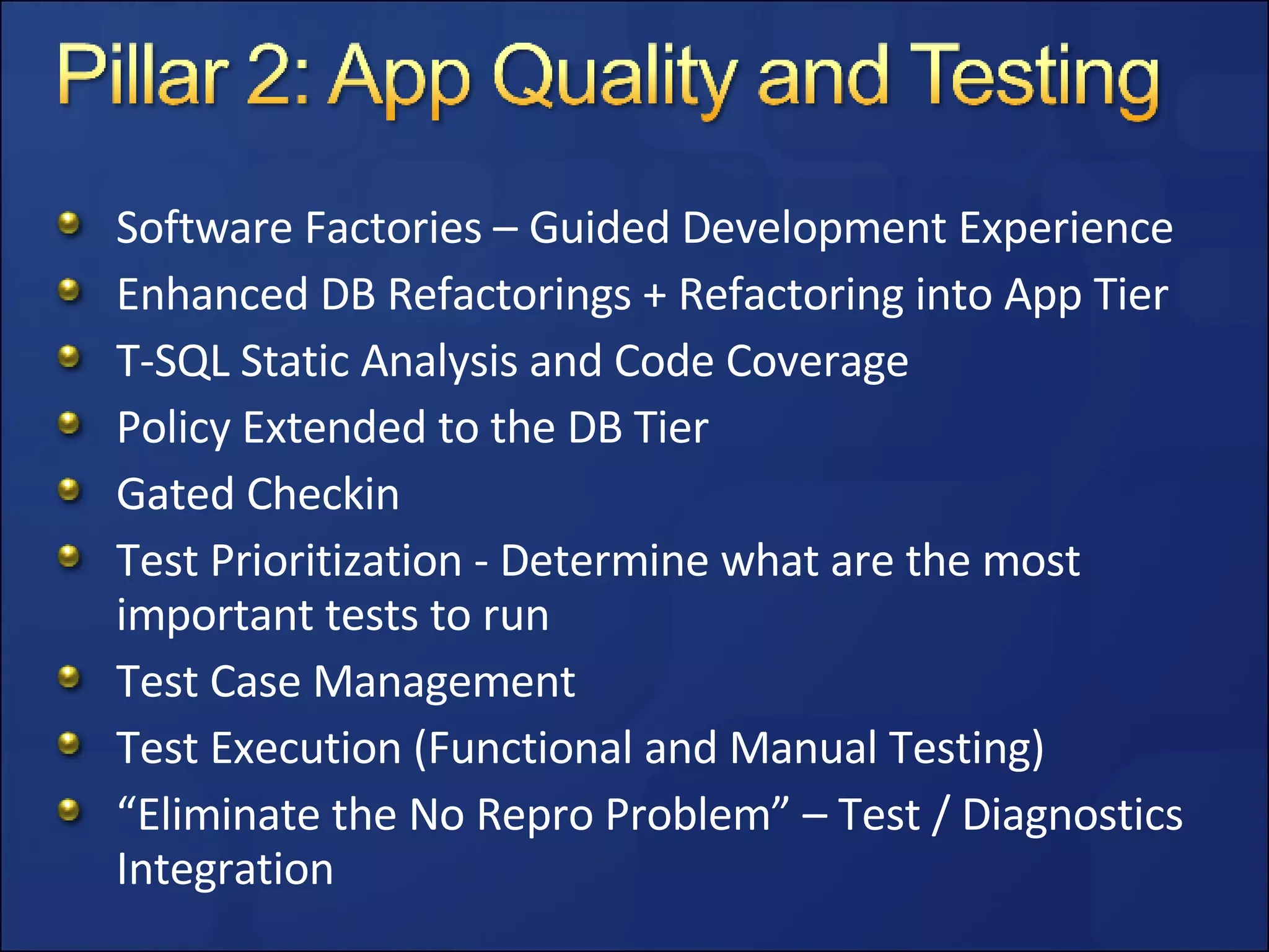 Software Factories – Guided Development Experience Enhanced DB Refactorings + Refactoring into App Tier T-SQL Static Analysis and Code Coverage Policy Extended to the DB Tier Gated Checkin Test Prioritization - Determine what are the most important tests to run Test Case Management Test Execution (Functional and Manual Testing) “ Eliminate the No Repro Problem” – Test / Diagnostics Integration 