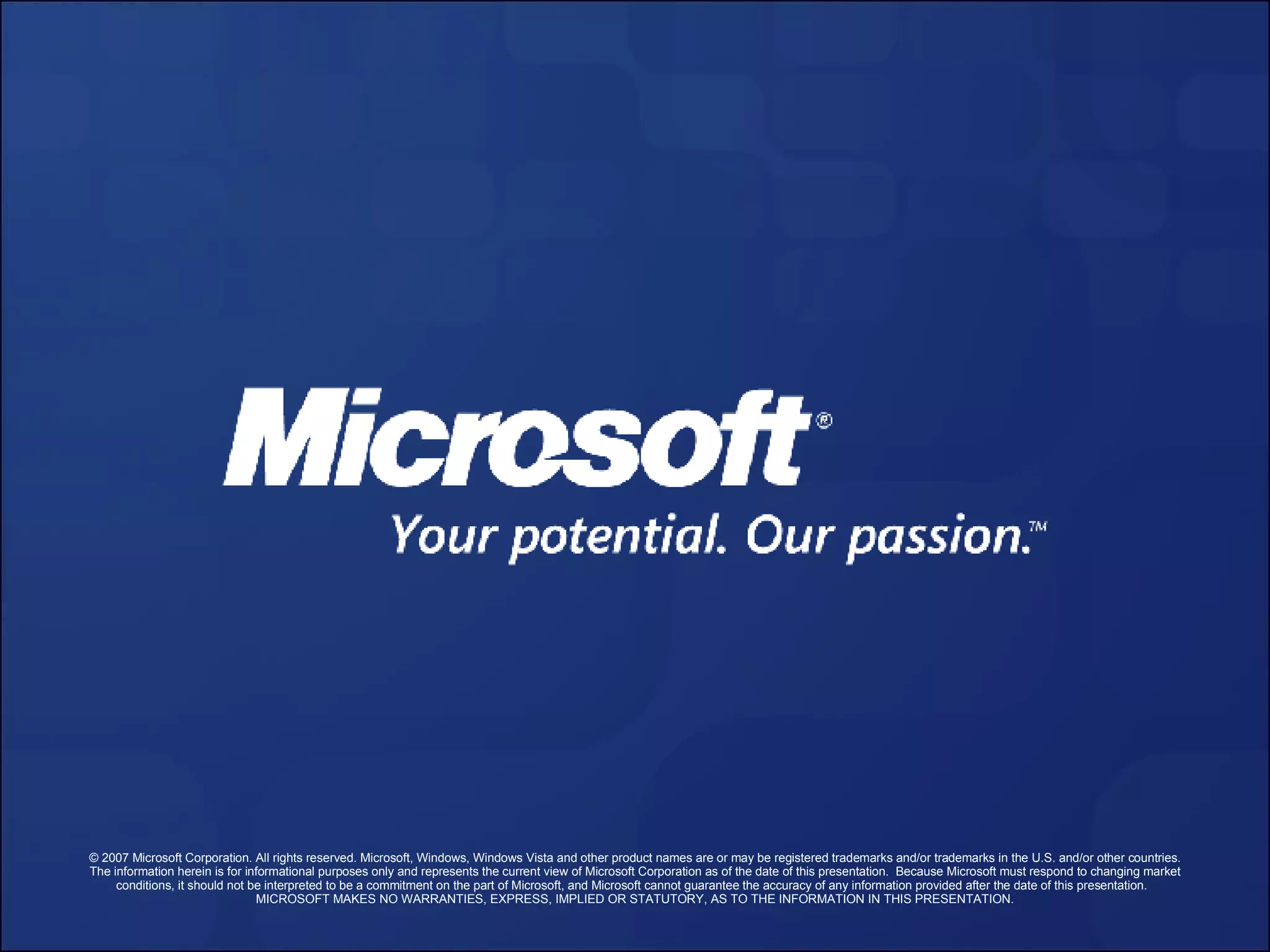 © 2007 Microsoft Corporation. All rights reserved. Microsoft, Windows, Windows Vista and other product names are or may be registered trademarks and/or trademarks in the U.S. and/or other countries. The information herein is for informational purposes only and represents the current view of Microsoft Corporation as of the date of this presentation.  Because Microsoft must respond to changing market conditions, it should not be interpreted to be a commitment on the part of Microsoft, and Microsoft cannot guarantee the accuracy of any information provided after the date of this presentation.  MICROSOFT MAKES NO WARRANTIES, EXPRESS, IMPLIED OR STATUTORY, AS TO THE INFORMATION IN THIS PRESENTATION. 