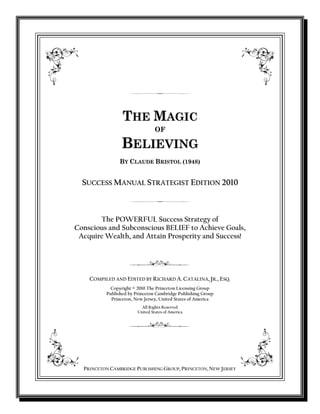 THE MAGIC
OF

BELIEVING
BY CLAUDE BRISTOL (1948)

SUCCESS MANUAL STRATEGIST EDITION 2010

The POWERFUL Success Strategy of
Conscious and Subconscious BELIEF to Achieve Goals,
Acquire Wealth, and Attain Prosperity and Success!

COMPILED AND EDITED BY RICHARD A. CATALINA, JR., ESQ.
Copyright © 2010 The Princeton Licensing Group
Published by Princeton Cambridge Publishing Group
Princeton, New Jersey, United States of America
All Rights Reserved
United States of America

PRINCETON CAMBRIDGE PUBLISHING GROUP, PRINCETON, NEW JERSEY

 