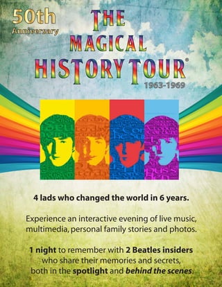 4 lads who changed the world in 6 years.
Experience an interactive evening of live music,
multimedia,personal family stories and photos.
1 night to remember with 2 Beatles insiders
who share their memories and secrets,
both in the spotlight and behind the scenes.
®
1963-1969
 