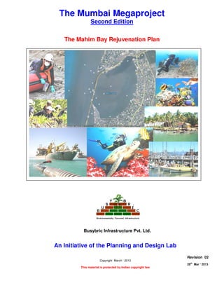 THE MAHIM BAY REJUVENATION PLAN
Page 1 of 8
28
th
Mar ‘ 2013 The Planning and Design Lab Rev 02
The Mumbai Megaproject
Second Edition
The Mahim Bay Rejuvenation Plan
An Initiative of the Planning and Design Lab
Copyright March ‘ 2013
This material is protected by Indian copyright law
Revision 02
28th
Mar ‘ 2013
Busybric Infrastructure Pvt. Ltd.
 