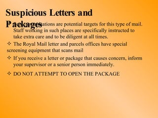 Suspicious Letters and Packages Some organisations are potential targets for this type of mail.  Staff working in such places are specifically instructed to  take extra care and to be diligent at all times. The Royal Mail letter and parcels offices have special  screening equipment that scans mail If you receive a letter or package that causes concern, inform  your supervisor or a senior person immediately. DO NOT ATTEMPT TO OPEN THE PACKAGE 
