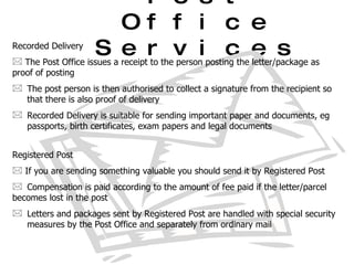 Post Office Services Recorded Delivery The Post Office issues a receipt to the person posting the letter/package as  proof of posting The post person is then authorised to collect a signature from the recipient so  that there is also proof of delivery Recorded Delivery is suitable for sending important paper and documents, eg  passports, birth certificates, exam papers and legal documents Registered Post If you are sending something valuable you should send it by Registered Post Compensation is paid according to the amount of fee paid if the letter/parcel  becomes lost in the post Letters and packages sent by Registered Post are handled with special security  measures by the Post Office and separately from ordinary mail 