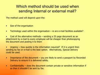 Which method should be used when sending Internal or external mail? The method used will depend upon the: Size of the organisation  Technology used within the organisation – ie are e-mail facilities available? Cost of the alternative methods – sending a 25 page document as an  attachment by e-mail to every employee will be cheaper than photocopying  the document and posting it to them Urgency – how quickly is the information required?  If it is urgent then  sending by fax or e-mail is the best option.  Alternatively, Special delivery  could be used. Importance of the document – you are likely to send a passport by Recorded  Delivery to ensure it is delivered safely. Confidentiality – does the document contain private or sensitive information if  so then it shouldn’t be sent by fax. 