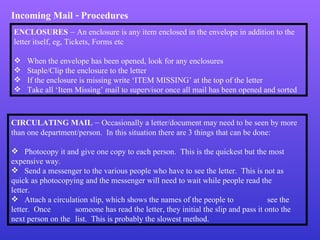 Incoming Mail - Procedures ENCLOSURES  –  An enclosure is any item enclosed in the envelope in addition to the letter itself, eg, Tickets, Forms etc When the envelope has been opened, look for any enclosures Staple/Clip the enclosure to the letter If the enclosure is missing write ‘ITEM MISSING’ at the top of the letter Take all ‘Item Missing’ mail to supervisor once all mail has been opened and sorted CIRCULATING MAIL  –  Occasionally a letter/document may need to be seen by more than one department/person.  In this situation there are 3 things that can be done: Photocopy it and give one copy to each person.  This is the quickest but the most  expensive way. Send a messenger to the various people who have to see the letter.  This is not as  quick as photocopying and the messenger will need to wait while people read the  letter. Attach a circulation slip, which shows the names of the people to  see the letter.  Once  someone has read the letter, they initial the slip and pass it onto the next person on the  list.  This is probably the slowest method. 