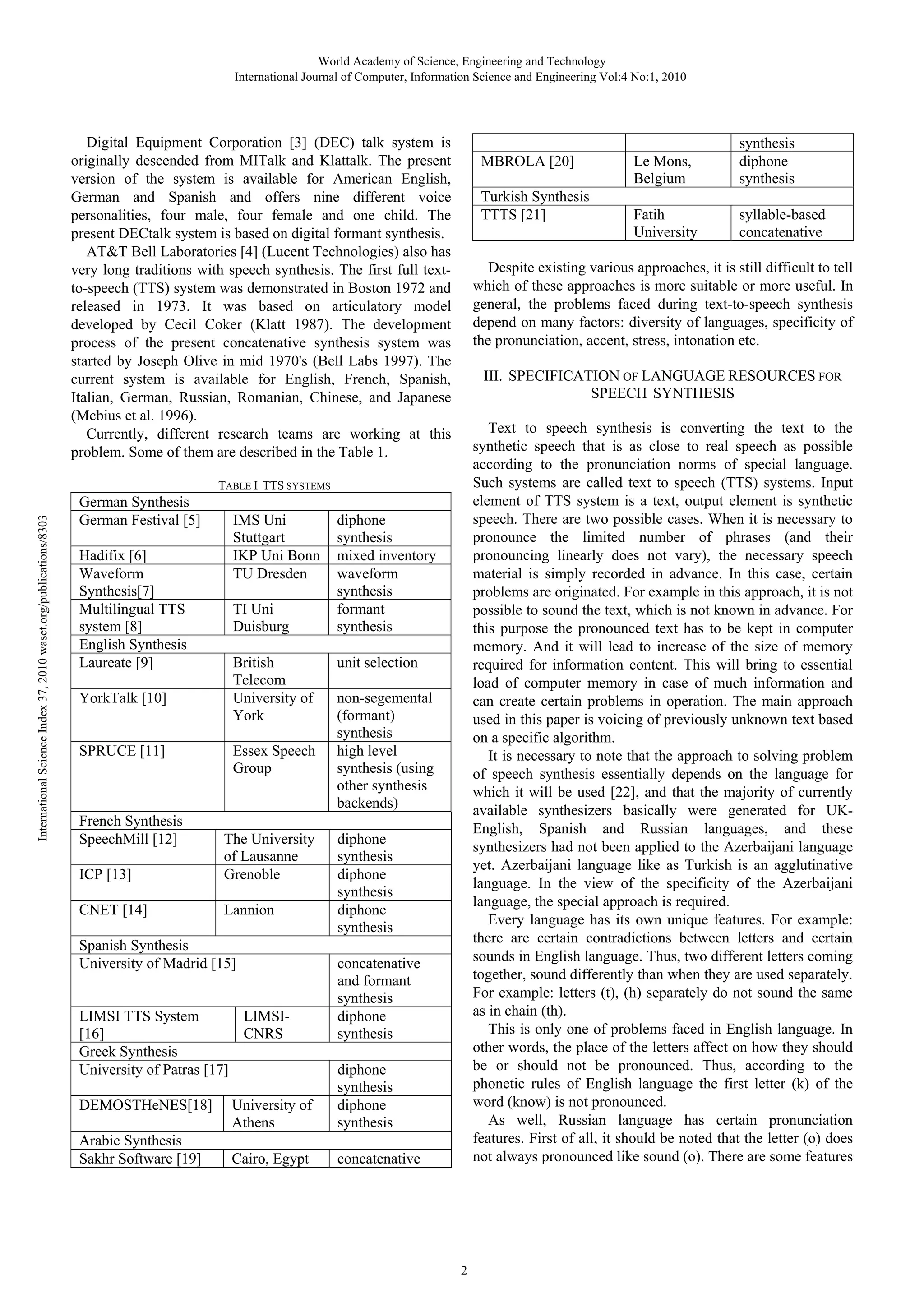 World Academy of Science, Engineering and Technology
International Journal of Computer, Information Science and Engineering Vol:4 No:1, 2010

Digital Equipment Corporation [3] (DEC) talk system is
originally descended from MITalk and Klattalk. The present
version of the system is available for American English,
German and Spanish and offers nine different voice
personalities, four male, four female and one child. The
present DECtalk system is based on digital formant synthesis.
AT&T Bell Laboratories [4] (Lucent Technologies) also has
very long traditions with speech synthesis. The first full textto-speech (TTS) system was demonstrated in Boston 1972 and
released in 1973. It was based on articulatory model
developed by Cecil Coker (Klatt 1987). The development
process of the present concatenative synthesis system was
started by Joseph Olive in mid 1970's (Bell Labs 1997). The
current system is available for English, French, Spanish,
Italian, German, Russian, Romanian, Chinese, and Japanese
(Mcbius et al. 1996).
Currently, different research teams are working at this
problem. Some of them are described in the Table 1.

MBROLA [20]
Turkish Synthesis
TTTS [21]

International Science Index 37, 2010 waset.org/publications/8303

Hadifix [6]
Waveform
Synthesis[7]
Multilingual TTS
system [8]
English Synthesis
Laureate [9]
YorkTalk [10]

SPRUCE [11]

French Synthesis
SpeechMill [12]

IMS Uni
Stuttgart
IKP Uni Bonn
TU Dresden
TI Uni
Duisburg
British
Telecom
University of
York
Essex Speech
Group

ICP [13]

The University
of Lausanne
Grenoble

CNET [14]

Lannion

Spanish Synthesis
University of Madrid [15]

LIMSI TTS System
LIMSI[16]
CNRS
Greek Synthesis
University of Patras [17]
DEMOSTHeNES[18]
Arabic Synthesis
Sakhr Software [19]

syllable-based
concatenative

Text to speech synthesis is converting the text to the
synthetic speech that is as close to real speech as possible
according to the pronunciation norms of special language.
Such systems are called text to speech (TTS) systems. Input
element of TTS system is a text, output element is synthetic
speech. There are two possible cases. When it is necessary to
pronounce the limited number of phrases (and their
pronouncing linearly does not vary), the necessary speech
material is simply recorded in advance. In this case, certain
problems are originated. For example in this approach, it is not
possible to sound the text, which is not known in advance. For
this purpose the pronounced text has to be kept in computer
memory. And it will lead to increase of the size of memory
required for information content. This will bring to essential
load of computer memory in case of much information and
can create certain problems in operation. The main approach
used in this paper is voicing of previously unknown text based
on a specific algorithm.
It is necessary to note that the approach to solving problem
of speech synthesis essentially depends on the language for
which it will be used [22], and that the majority of currently
available synthesizers basically were generated for UKEnglish, Spanish and Russian languages, and these
synthesizers had not been applied to the Azerbaijani language
yet. Azerbaijani language like as Turkish is an agglutinative
language. In the view of the specificity of the Azerbaijani
language, the special approach is required.
Every language has its own unique features. For example:
there are certain contradictions between letters and certain
sounds in English language. Thus, two different letters coming
together, sound differently than when they are used separately.
For example: letters (t), (h) separately do not sound the same
as in chain (th).
This is only one of problems faced in English language. In
other words, the place of the letters affect on how they should
be or should not be pronounced. Thus, according to the
phonetic rules of English language the first letter (k) of the
word (know) is not pronounced.
As well, Russian language has certain pronunciation
features. First of all, it should be noted that the letter (o) does
not always pronounced like sound (o). There are some features

unit selection
non-segemental
(formant)
synthesis
high level
synthesis (using
other synthesis
backends)
diphone
synthesis
diphone
synthesis
diphone
synthesis
concatenative
and formant
synthesis
diphone
synthesis
diphone
synthesis
diphone
synthesis

Cairo, Egypt

Fatih
University

III. SPECIFICATION OF LANGUAGE RESOURCES FOR
SPEECH SYNTHESIS

diphone
synthesis
mixed inventory
waveform
synthesis
formant
synthesis

University of
Athens

synthesis
diphone
synthesis

Despite existing various approaches, it is still difficult to tell
which of these approaches is more suitable or more useful. In
general, the problems faced during text-to-speech synthesis
depend on many factors: diversity of languages, specificity of
the pronunciation, accent, stress, intonation etc.

TABLE I TTS SYSTEMS

German Synthesis
German Festival [5]

Le Mons,
Belgium

concatenative

2

 
