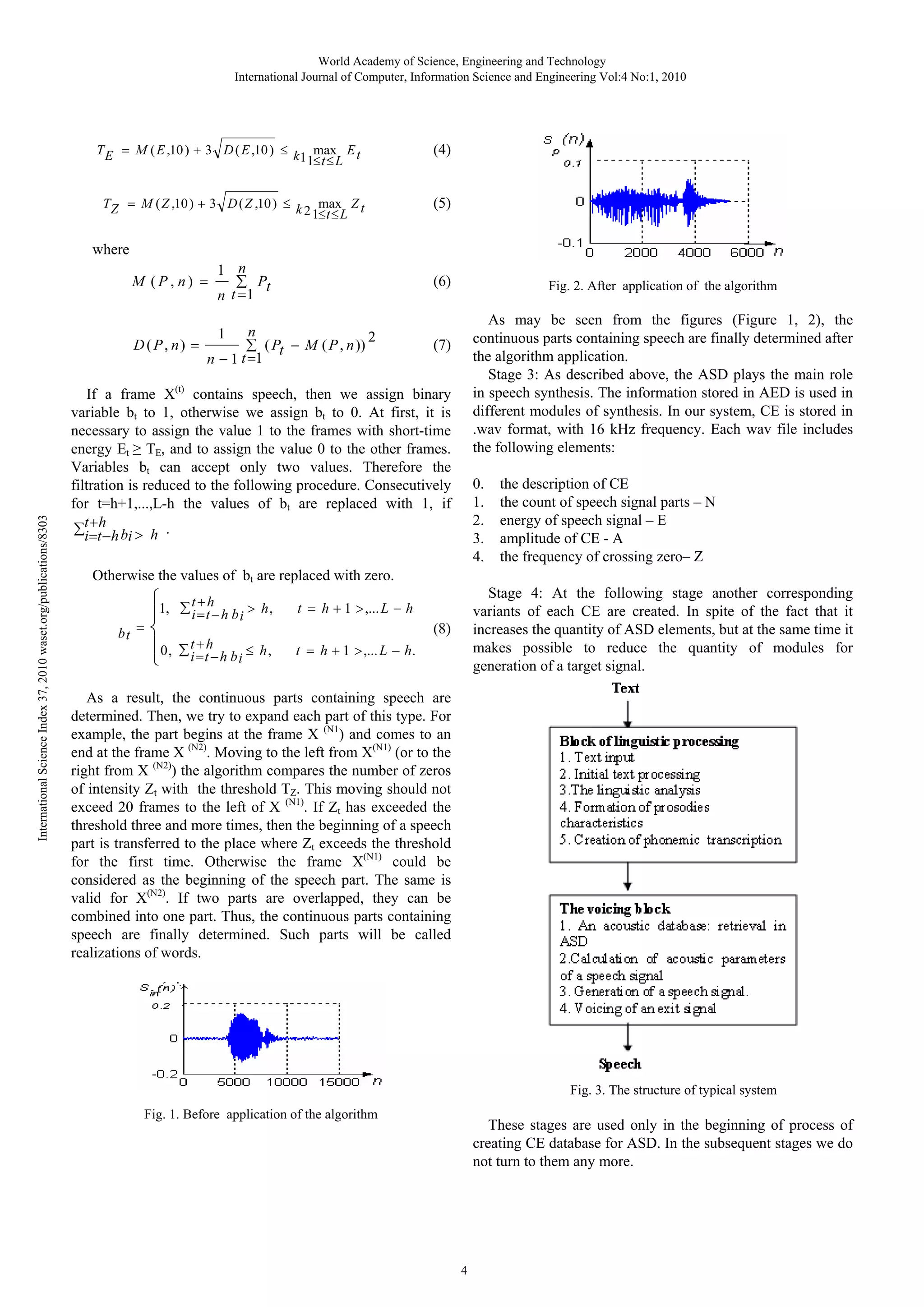 World Academy of Science, Engineering and Technology
International Journal of Computer, Information Science and Engineering Vol:4 No:1, 2010

TE

3 D ( E ,10 )

M ( E ,10 )

TZ

M ( Z ,10 )

k11maxL E t
t

(4)

3 D ( Z ,10 )

k 2 1maxL Z t
t

(5)

where
1 n

M (P, n)

n t 1

D (P, n)
n

International Science Index 37, 2010 waset.org/publications/8303

n

1

(6)

Pt

1t 1

( Pt

M ( P , n ))

2

Fig. 2. After application of the algorithm

As may be seen from the figures (Figure 1, 2), the
continuous parts containing speech are finally determined after
the algorithm application.
Stage 3: As described above, the ASD plays the main role
in speech synthesis. The information stored in AED is used in
different modules of synthesis. In our system, CE is stored in
.wav format, with 16 kHz frequency. Each wav file includes
the following elements:

(7)

If a frame X(t) contains speech, then we assign binary
variable bt to 1, otherwise we assign bt to 0. At first, it is
necessary to assign the value 1 to the frames with short-time
energy Et TE, and to assign the value 0 to the other frames.
Variables bt can accept only two values. Therefore the
filtration is reduced to the following procedure. Consecutively
for t=h+1,...,L-h the values of bt are replaced with 1, if
t h
i t h bi h .

0.
1.
2.
3.
4.

the description of CE
the count of speech signal parts – N
energy of speech signal – E
amplitude of CE - A
the frequency of crossing zero– Z

Otherwise the values of bt are replaced with zero.
1,

t h
i t h bi

h,

0,

t h
i t h bi

h,

bt

t

h

1 ,... L

Stage 4: At the following stage another corresponding
variants of each CE are created. In spite of the fact that it
increases the quantity of ASD elements, but at the same time it
makes possible to reduce the quantity of modules for
generation of a target signal.

h

(8)
t

h

1 ,... L

h.

As a result, the continuous parts containing speech are
determined. Then, we try to expand each part of this type. For
example, the part begins at the frame X (N1) and comes to an
end at the frame X (N2). Moving to the left from X(N1) (or to the
right from X (N2)) the algorithm compares the number of zeros
of intensity Zt with the threshold TZ. This moving should not
exceed 20 frames to the left of X (N1). If Zt has exceeded the
threshold three and more times, then the beginning of a speech
part is transferred to the place where Zt exceeds the threshold
for the first time. Otherwise the frame X(N1) could be
considered as the beginning of the speech part. The same is
valid for X(N2). If two parts are overlapped, they can be
combined into one part. Thus, the continuous parts containing
speech are finally determined. Such parts will be called
realizations of words.

Fig. 3. The structure of typical system
Fig. 1. Before application of the algorithm

These stages are used only in the beginning of process of
creating CE database for ASD. In the subsequent stages we do
not turn to them any more.

4

 