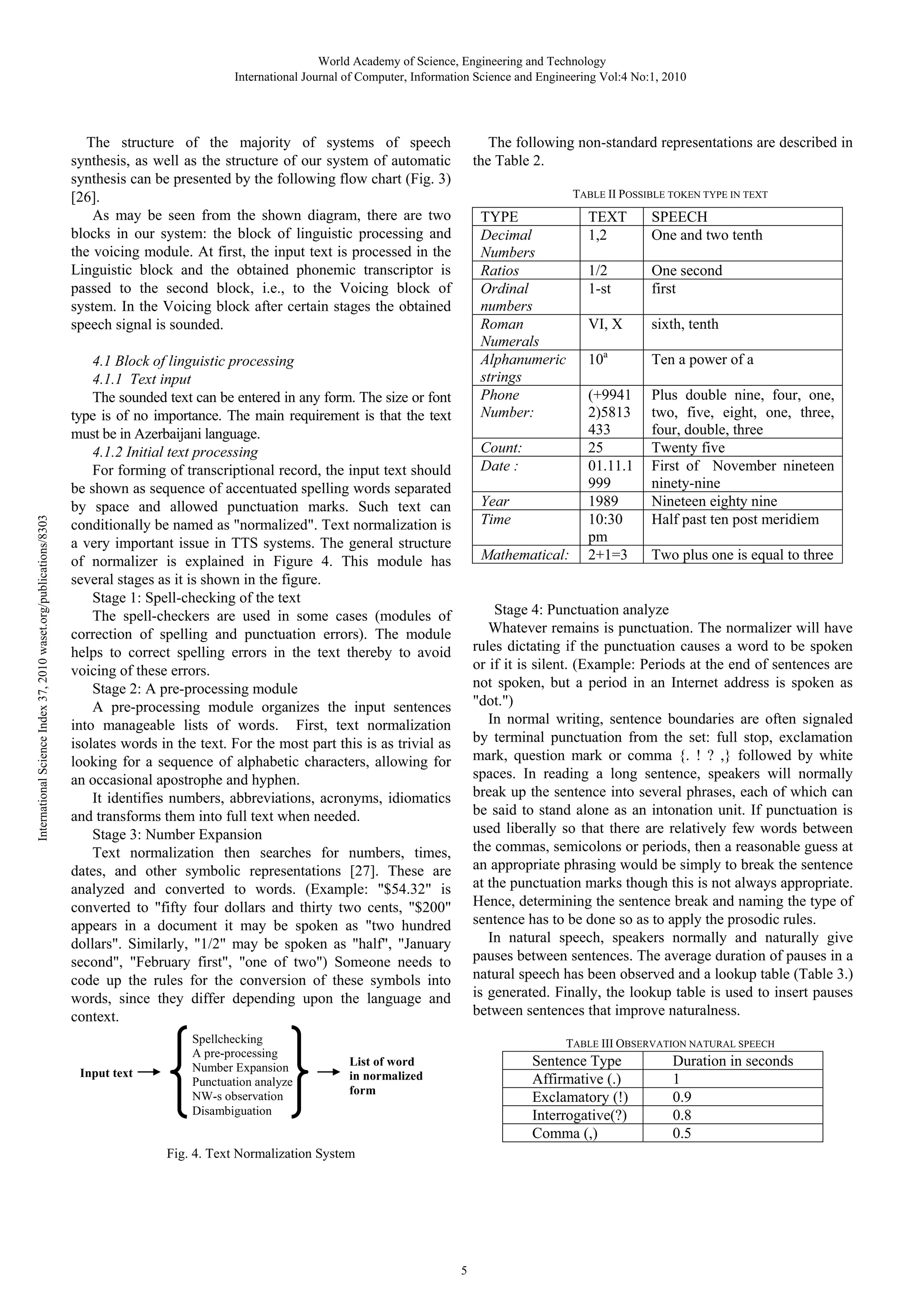 World Academy of Science, Engineering and Technology
International Journal of Computer, Information Science and Engineering Vol:4 No:1, 2010

International Science Index 37, 2010 waset.org/publications/8303

The structure of the majority of systems of speech
synthesis, as well as the structure of our system of automatic
synthesis can be presented by the following flow chart (Fig. 3)
[26].
As may be seen from the shown diagram, there are two
blocks in our system: the block of linguistic processing and
the voicing module. At first, the input text is processed in the
Linguistic block and the obtained phonemic transcriptor is
passed to the second block, i.e., to the Voicing block of
system. In the Voicing block after certain stages the obtained
speech signal is sounded.

The following non-standard representations are described in
the Table 2.
TABLE II POSSIBLE TOKEN TYPE IN TEXT

TYPE
Decimal
Numbers
Ratios
Ordinal
numbers
Roman
Numerals
Alphanumeric
strings
Phone
Number:

4.1 Block of linguistic processing
4.1.1 Text input
The sounded text can be entered in any form. The size or font
type is of no importance. The main requirement is that the text
must be in Azerbaijani language.
4.1.2 Initial text processing
For forming of transcriptional record, the input text should
be shown as sequence of accentuated spelling words separated
by space and allowed punctuation marks. Such text can
conditionally be named as "normalized". Text normalization is
a very important issue in TTS systems. The general structure
of normalizer is explained in Figure 4. This module has
several stages as it is shown in the figure.
Stage 1: Spell-checking of the text
The spell-checkers are used in some cases (modules of
correction of spelling and punctuation errors). The module
helps to correct spelling errors in the text thereby to avoid
voicing of these errors.
Stage 2: A pre-processing module
A pre-processing module organizes the input sentences
into manageable lists of words. First, text normalization
isolates words in the text. For the most part this is as trivial as
looking for a sequence of alphabetic characters, allowing for
an occasional apostrophe and hyphen.
It identifies numbers, abbreviations, acronyms, idiomatics
and transforms them into full text when needed.
Stage 3: Number Expansion
Text normalization then searches for numbers, times,
dates, and other symbolic representations [27]. These are
analyzed and converted to words. (Example: "$54.32" is
converted to "fifty four dollars and thirty two cents, "$200"
appears in a document it may be spoken as "two hundred
dollars". Similarly, "1/2" may be spoken as "half", "January
second", "February first", "one of two") Someone needs to
code up the rules for the conversion of these symbols into
words, since they differ depending upon the language and
context.

Input text

Spellchecking
A pre-processing
Number Expansion
Punctuation analyze
NW-s observation
Disambiguation

Count:
Date :
Year
Time
Mathematical:

TEXT
1,2

SPEECH
One and two tenth

1/2
1-st

One second
first

VI, X

sixth, tenth

10a

Ten a power of a

(+9941
2)5813
433
25
01.11.1
999
1989
10:30
pm
2+1=3

Plus double nine, four, one,
two, five, eight, one, three,
four, double, three
Twenty five
First of November nineteen
ninety-nine
Nineteen eighty nine
Half past ten post meridiem
Two plus one is equal to three

Stage 4: Punctuation analyze
Whatever remains is punctuation. The normalizer will have
rules dictating if the punctuation causes a word to be spoken
or if it is silent. (Example: Periods at the end of sentences are
not spoken, but a period in an Internet address is spoken as
"dot.")
In normal writing, sentence boundaries are often signaled
by terminal punctuation from the set: full stop, exclamation
mark, question mark or comma {. ! ? ,} followed by white
spaces. In reading a long sentence, speakers will normally
break up the sentence into several phrases, each of which can
be said to stand alone as an intonation unit. If punctuation is
used liberally so that there are relatively few words between
the commas, semicolons or periods, then a reasonable guess at
an appropriate phrasing would be simply to break the sentence
at the punctuation marks though this is not always appropriate.
Hence, determining the sentence break and naming the type of
sentence has to be done so as to apply the prosodic rules.
In natural speech, speakers normally and naturally give
pauses between sentences. The average duration of pauses in a
natural speech has been observed and a lookup table (Table 3.)
is generated. Finally, the lookup table is used to insert pauses
between sentences that improve naturalness.
TABLE III OBSERVATION NATURAL SPEECH

Sentence Type
Affirmative (.)
Exclamatory (!)
Interrogative(?)
Comma (,)

List of word
in normalized
form

Fig. 4. Text Normalization System

5

Duration in seconds
1
0.9
0.8
0.5

 