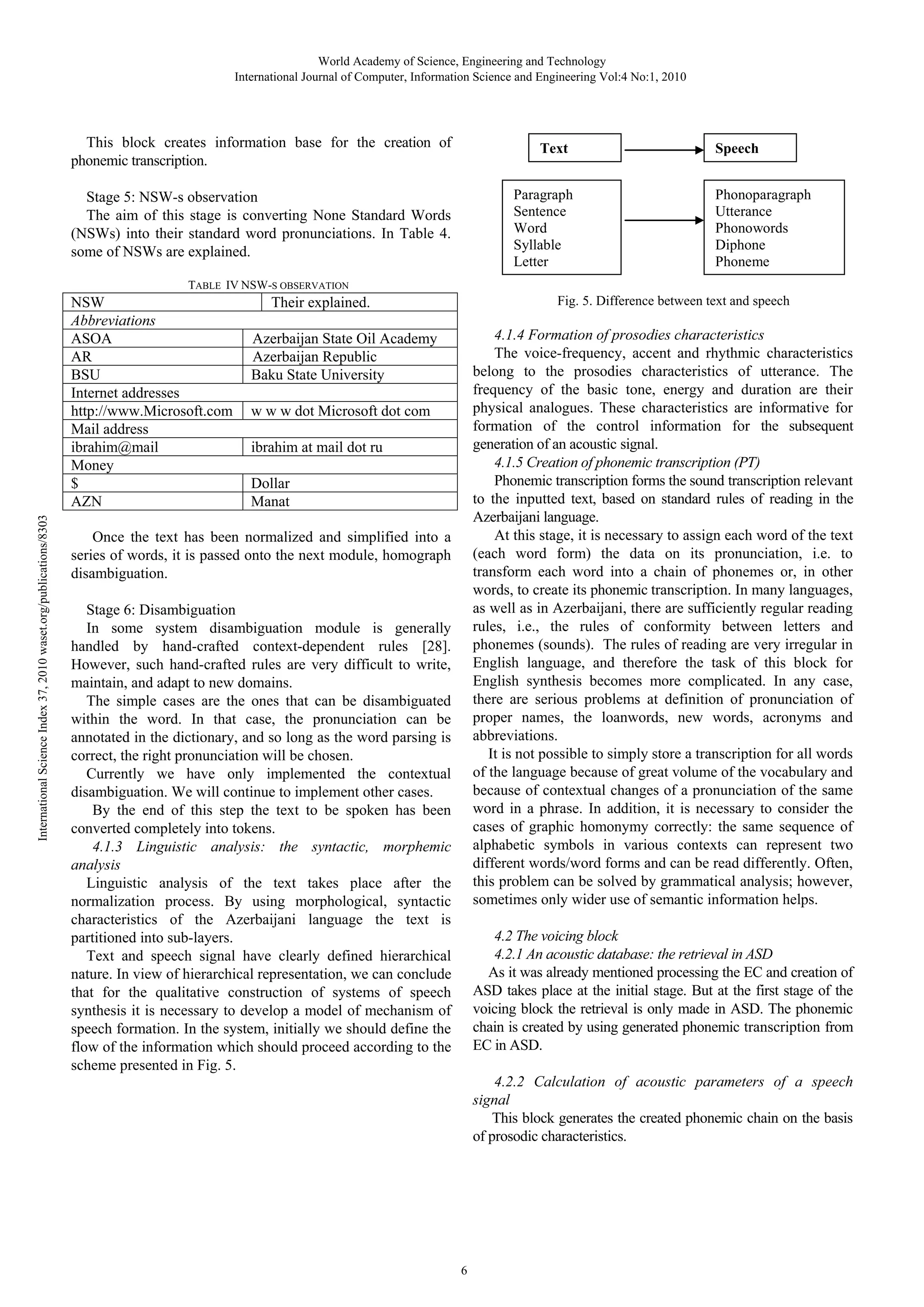 World Academy of Science, Engineering and Technology
International Journal of Computer, Information Science and Engineering Vol:4 No:1, 2010

This block creates information base for the creation of
phonemic transcription.

Text
Paragraph
Sentence
Word
Syllable
Letter

Stage 5: NSW-s observation
The aim of this stage is converting None Standard Words
(NSWs) into their standard word pronunciations. In Table 4.
some of NSWs are explained.

Speech
Phonoparagraph
Utterance
Phonowords
Diphone
Phoneme

TABLE IV NSW-S OBSERVATION

International Science Index 37, 2010 waset.org/publications/8303

NSW
Abbreviations
ASOA
AR
BSU
Internet addresses
http://www.Microsoft.com
Mail address
ibrahim@mail
Money
$
AZN

Fig. 5. Difference between text and speech

Their explained.

4.1.4 Formation of prosodies characteristics
The voice-frequency, accent and rhythmic characteristics
belong to the prosodies characteristics of utterance. The
frequency of the basic tone, energy and duration are their
physical analogues. These characteristics are informative for
formation of the control information for the subsequent
generation of an acoustic signal.
4.1.5 Creation of phonemic transcription (P )
Phonemic transcription forms the sound transcription relevant
to the inputted text, based on standard rules of reading in the
Azerbaijani language.
At this stage, it is necessary to assign each word of the text
(each word form) the data on its pronunciation, i.e. to
transform each word into a chain of phonemes or, in other
words, to create its phonemic transcription. In many languages,
as well as in Azerbaijani, there are sufficiently regular reading
rules, i.e., the rules of conformity between letters and
phonemes (sounds). The rules of reading are very irregular in
English language, and therefore the task of this block for
English synthesis becomes more complicated. In any case,
there are serious problems at definition of pronunciation of
proper names, the loanwords, new words, acronyms and
abbreviations.
It is not possible to simply store a transcription for all words
of the language because of great volume of the vocabulary and
because of contextual changes of a pronunciation of the same
word in a phrase. In addition, it is necessary to consider the
cases of graphic homonymy correctly: the same sequence of
alphabetic symbols in various contexts can represent two
different words/word forms and can be read differently. Often,
this problem can be solved by grammatical analysis; however,
sometimes only wider use of semantic information helps.

Azerbaijan State Oil Academy
Azerbaijan Republic
Baku State University
w w w dot Microsoft dot com
ibrahim at mail dot ru
Dollar
Manat

Once the text has been normalized and simplified into a
series of words, it is passed onto the next module, homograph
disambiguation.
Stage 6: Disambiguation
In some system disambiguation module is generally
handled by hand-crafted context-dependent rules [28].
However, such hand-crafted rules are very difficult to write,
maintain, and adapt to new domains.
The simple cases are the ones that can be disambiguated
within the word. In that case, the pronunciation can be
annotated in the dictionary, and so long as the word parsing is
correct, the right pronunciation will be chosen.
Currently we have only implemented the contextual
disambiguation. We will continue to implement other cases.
By the end of this step the text to be spoken has been
converted completely into tokens.
4.1.3 Linguistic analysis: the syntactic, morphemic
analysis
Linguistic analysis of the text takes place after the
normalization process. By using morphological, syntactic
characteristics of the Azerbaijani language the text is
partitioned into sub-layers.
Text and speech signal have clearly defined hierarchical
nature. In view of hierarchical representation, we can conclude
that for the qualitative construction of systems of speech
synthesis it is necessary to develop a model of mechanism of
speech formation. In the system, initially we should define the
flow of the information which should proceed according to the
scheme presented in Fig. 5.

4.2 The voicing block
4.2.1 An acoustic database: the retrieval in ASD
As it was already mentioned processing the EC and creation of
ASD takes place at the initial stage. But at the first stage of the
voicing block the retrieval is only made in ASD. The phonemic
chain is created by using generated phonemic transcription from
EC in ASD.
4.2.2 Calculation of acoustic parameters of a speech
signal
This block generates the created phonemic chain on the basis
of prosodic characteristics.

6

 