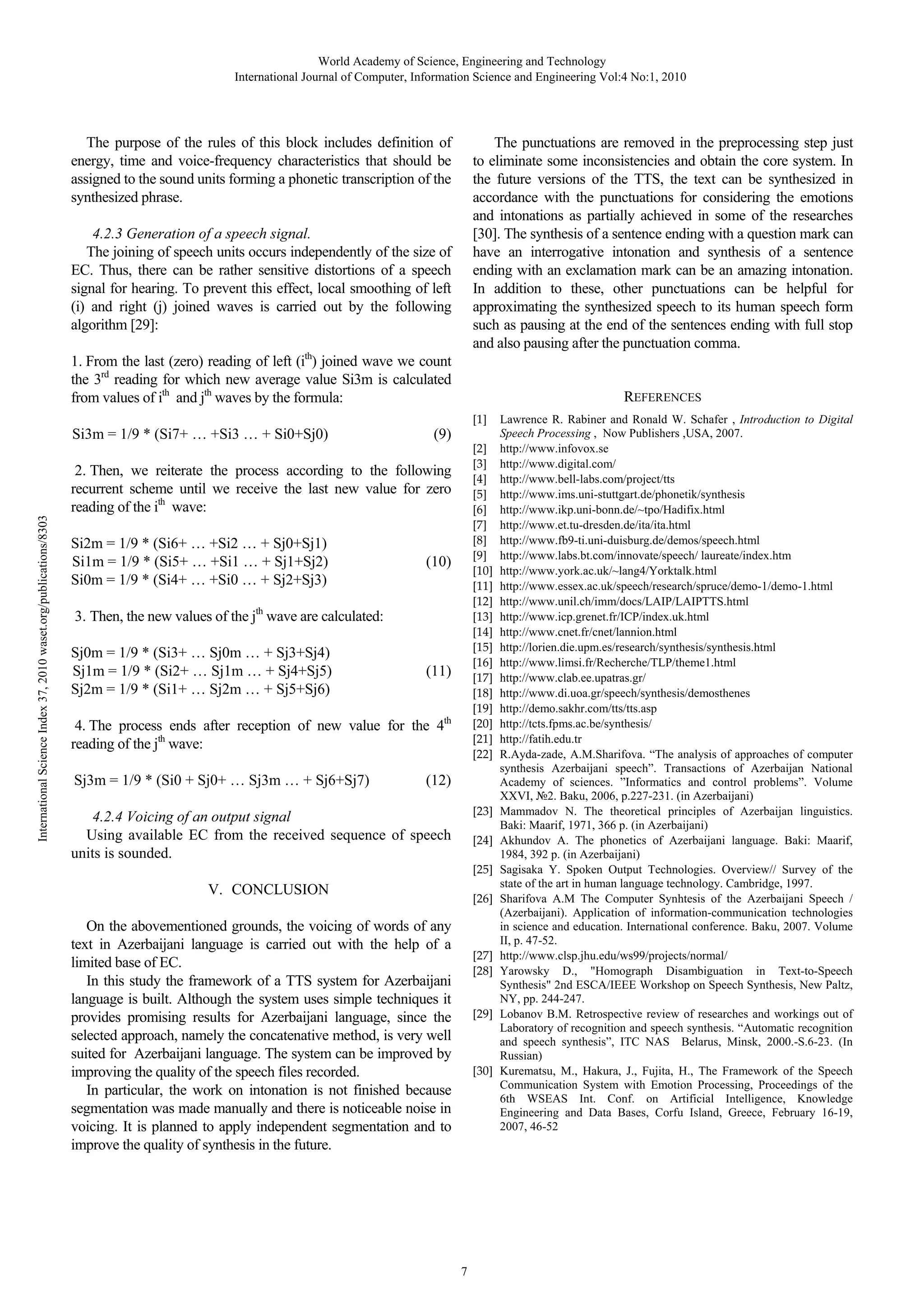 World Academy of Science, Engineering and Technology
International Journal of Computer, Information Science and Engineering Vol:4 No:1, 2010

The purpose of the rules of this block includes definition of
energy, time and voice-frequency characteristics that should be
assigned to the sound units forming a phonetic transcription of the
synthesized phrase.

The punctuations are removed in the preprocessing step just
to eliminate some inconsistencies and obtain the core system. In
the future versions of the TTS, the text can be synthesized in
accordance with the punctuations for considering the emotions
and intonations as partially achieved in some of the researches
[30]. The synthesis of a sentence ending with a question mark can
have an interrogative intonation and synthesis of a sentence
ending with an exclamation mark can be an amazing intonation.
In addition to these, other punctuations can be helpful for
approximating the synthesized speech to its human speech form
such as pausing at the end of the sentences ending with full stop
and also pausing after the punctuation comma.

4.2.3 Generation of a speech signal.
The joining of speech units occurs independently of the size of
EC. Thus, there can be rather sensitive distortions of a speech
signal for hearing. To prevent this effect, local smoothing of left
(i) and right (j) joined waves is carried out by the following
algorithm [29]:
1. From the last (zero) reading of left (ith) joined wave we count
the 3rd reading for which new average value Si3m is calculated
from values of ith and jth waves by the formula:

REFERENCES
[1]

Si3m = 1/9 * (Si7+ … +Si3 … + Si0+Sj0)

(9)

[2]
[3]
[4]
[5]
[6]
[7]
[8]
[9]
[10]
[11]
[12]
[13]
[14]
[15]
[16]
[17]
[18]
[19]
[20]
[21]
[22]

International Science Index 37, 2010 waset.org/publications/8303

2. Then, we reiterate the process according to the following
recurrent scheme until we receive the last new value for zero
reading of the ith wave:
Si2m = 1/9 * (Si6+ … +Si2 … + Sj0+Sj1)
Si1m = 1/9 * (Si5+ … +Si1 … + Sj1+Sj2)
Si0m = 1/9 * (Si4+ … +Si0 … + Sj2+Sj3)

(10)

3. Then, the new values of the jth wave are calculated:
Sj0m = 1/9 * (Si3+ … Sj0m … + Sj3+Sj4)
Sj1m = 1/9 * (Si2+ … Sj1m … + Sj4+Sj5)
Sj2m = 1/9 * (Si1+ … Sj2m … + Sj5+Sj6)

(11)

4. The process ends after reception of new value for the 4th
reading of the jth wave:
Sj3m = 1/9 * (Si0 + Sj0+ … Sj3m … + Sj6+Sj7)

(12)
[23]

4.2.4 Voicing of an output signal
Using available EC from the received sequence of speech
units is sounded.

[24]
[25]

V. CONCLUSION

[26]

On the abovementioned grounds, the voicing of words of any
text in Azerbaijani language is carried out with the help of a
limited base of EC.
In this study the framework of a TTS system for Azerbaijani
language is built. Although the system uses simple techniques it
provides promising results for Azerbaijani language, since the
selected approach, namely the concatenative method, is very well
suited for Azerbaijani language. The system can be improved by
improving the quality of the speech files recorded.
In particular, the work on intonation is not finished because
segmentation was made manually and there is noticeable noise in
voicing. It is planned to apply independent segmentation and to
improve the quality of synthesis in the future.

[27]
[28]
[29]

[30]

7

Lawrence R. Rabiner and Ronald W. Schafer , Introduction to Digital
Speech Processing , Now Publishers ,USA, 2007.
http://www.infovox.se
http://www.digital.com/
http://www.bell-labs.com/project/tts
http://www.ims.uni-stuttgart.de/phonetik/synthesis
http://www.ikp.uni-bonn.de/~tpo/Hadifix.html
http://www.et.tu-dresden.de/ita/ita.html
http://www.fb9-ti.uni-duisburg.de/demos/speech.html
http://www.labs.bt.com/innovate/speech/ laureate/index.htm
http://www.york.ac.uk/~lang4/Yorktalk.html
http://www.essex.ac.uk/speech/research/spruce/demo-1/demo-1.html
http://www.unil.ch/imm/docs/LAIP/LAIPTTS.html
http://www.icp.grenet.fr/ICP/index.uk.html
http://www.cnet.fr/cnet/lannion.html
http://lorien.die.upm.es/research/synthesis/synthesis.html
http://www.limsi.fr/Recherche/TLP/theme1.html
http://www.clab.ee.upatras.gr/
http://www.di.uoa.gr/speech/synthesis/demosthenes
http://demo.sakhr.com/tts/tts.asp
http://tcts.fpms.ac.be/synthesis/
http://fatih.edu.tr
R.Ayda-zade, A.M.Sharifova. “The analysis of approaches of computer
synthesis Azerbaijani speech”. Transactions of Azerbaijan National
Academy of sciences. ”Informatics and control problems”. Volume
XXVI, 2. Baku, 2006, p.227-231. (in Azerbaijani)
Mammadov N. The theoretical principles of Azerbaijan linguistics.
Baki: Maarif, 1971, 366 p. (in Azerbaijani)
Akhundov A. The phonetics of Azerbaijani language. Baki: Maarif,
1984, 392 p. (in Azerbaijani)
Sagisaka Y. Spoken Output Technologies. Overview// Survey of the
state of the art in human language technology. Cambridge, 1997.
Sharifova A.M The Computer Synhtesis of the Azerbaijani Speech /
(Azerbaijani). Application of information-communication technologies
in science and education. International conference. Baku, 2007. Volume
II, p. 47-52.
http://www.clsp.jhu.edu/ws99/projects/normal/
Yarowsky D., "Homograph Disambiguation in Text-to-Speech
Synthesis" 2nd ESCA/IEEE Workshop on Speech Synthesis, New Paltz,
NY, pp. 244-247.
Lobanov B.M. Retrospective review of researches and workings out of
Laboratory of recognition and speech synthesis. “Automatic recognition
and speech synthesis”, I C NAS Belarus, Minsk, 2000.-S.6-23. (In
Russian)
Kurematsu, M., Hakura, J., Fujita, H., The Framework of the Speech
Communication System with Emotion Processing, Proceedings of the
6th WSEAS Int. Conf. on Artificial Intelligence, Knowledge
Engineering and Data Bases, Corfu Island, Greece, February 16-19,
2007, 46-52

 