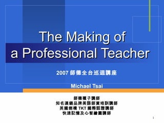 The Making of
a Professional Teacher
       2007 師德全台巡迴講座

          Michael Tsai

            師德種子講師
       知名連鎖品牌美語師資培訓講師
        英國劍橋 TKT 國際認證講師
         快速記憶及心智繪圖講師
                          1
 