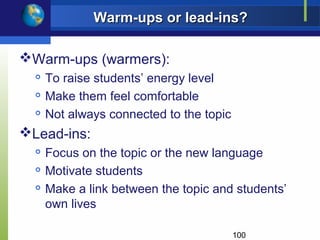 Warm-ups or lead-ins?

Warm-ups (warmers):
     To raise students’ energy level
     Make them feel comfortable
     Not always connected to the topic
Lead-ins:
     Focus on the topic or the new language
     Motivate students
     Make a link between the topic and students’
      own lives

                                          100
 