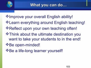 What you can do…

Improve your overall English ability!
Learn everything around English teaching!
Reflect upon your own teaching often!
Think about the ultimate destination you
 want to take your students to in the end!
Be open-minded!
Be a life-long learner yourself!


                                103
 