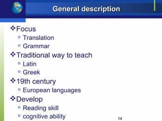 General description

Focus
     Translation
     Grammar
Traditional way to teach
     Latin
     Greek
19th century
     European languages
Develop
     Reading skill
     cognitive ability            14
 