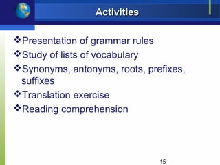 Activities

Presentation of grammar rules
Study of lists of vocabulary
Synonyms, antonyms, roots, prefixes,
 suffixes
Translation exercise
Reading comprehension




                               15
 